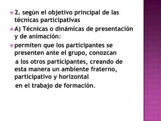 2. según el objetivo principal de las técnicas participativasA) Técnicas o dinámicas de presentación y de animación:permiten que los participantes se presenten ante el grupo, conozcan   a los otros participantes, creando de esta manera un ambiente fraterno, participativo y horizontal   en el trabajo de formación.