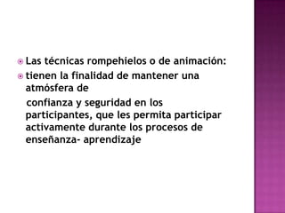 Las técnicas rompehielos o de animación:tienen la finalidad de mantener una atmósfera de   confianza y seguridad en los participantes, que les permita participar activamente durante los procesos de enseñanza- aprendizaje