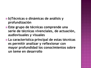 b)Técnicas o dinámicas de análisis y profundizaciónEste grupo de técnicas comprende una serie de técnicas vivenciales, de actuación, audiovisuales y visualesLa característica principal de estas técnicas es permitir analizar y reflexionar con mayor profundidad los conocimientos sobre un teme en desarrollo