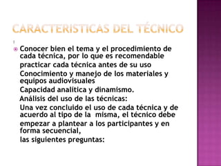 Caracteristicas del técnico:Conocer bien el tema y el procedimiento de cada técnica, por lo que es recomendable   practicar cada técnica antes de su uso   Conocimiento y manejo de los materiales y equipos audiovisuales   Capacidad analítica y dinamismo.   Análisis del uso de las técnicas:   Una vez concluido el uso de cada técnica y de acuerdo al tipo de la  misma, el técnico debe    empezar a plantear a los participantes y en forma secuencial,   las siguientes preguntas: