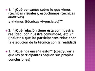 1. “¿Qué pensamos sobre lo que vimos (técnicas visuales), escuchamos (técnicas auditivas)   y vivimos (técnicas vivenciales)?”2. “¿Qué relación tiene ésta con nuestra realidad, con nuestra comunidad, etc.?” (inducir a que los participantes relacionen   la ejecución de la técnica con la realidad)3. “¿Qué nos enseña esto?” (coadyuvar a que los participantes saquen sus propias   conclusiones)