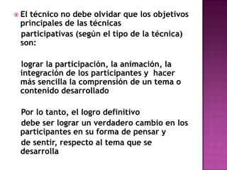 El técnico no debe olvidar que los objetivos principales de las técnicas   participativas (según el tipo de la técnica) son:    lograr la participación, la animación, la integración de los participantes y  hacer más sencilla la comprensión de un tema o contenido desarrollado   Por lo tanto, el logro definitivo   debe ser lograr un verdadero cambio en los participantes en su forma de pensar y   de sentir, respecto al tema que se desarrolla