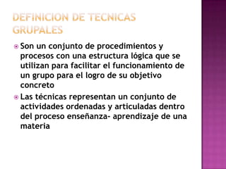 DEFINICION DE TECNICAS GRUPALESSon un conjunto de procedimientos y procesos con una estructura lógica que se utilizan para facilitar el funcionamiento de un grupo para el logro de su objetivo concretoLas técnicas representan un conjunto de actividades ordenadas y articuladas dentro del proceso enseñanza- aprendizaje de una materia