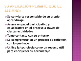 Su aplicación permite que el alumno:Se convierta responsable de su propio aprendizaje.Asuma un papel participativo y colaborativo en el proceso a través de ciertas actividadesTome contacto con su entornoSe compromete en un proceso de reflexión con lo que haceUtilice la tecnología como un recurso útil  para enriquecer su aprendizaje