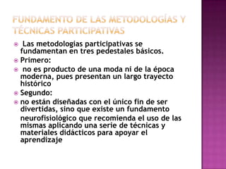 Fundamento de las metodologías y técnicas participativas Las metodologías participativas se fundamentan en tres pedestales básicos.Primero: no es producto de una moda ni de la época moderna, pues presentan un largo trayecto históricoSegundo:no están diseñadas con el único fin de ser divertidas, sino que existe un fundamento   neurofisiológico que recomienda el uso de las mismas aplicando una serie de técnicas y materiales didácticos para apoyar el aprendizaje