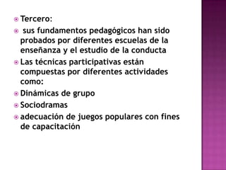 Tercero: sus fundamentos pedagógicos han sido probados por diferentes escuelas de la enseñanza y el estudio de la conductaLas técnicas participativas están compuestas por diferentes actividades como:Dinámicas de grupoSociodramasadecuación de juegos populares con fines de capacitación