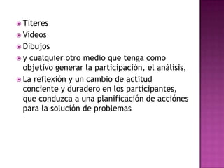 TíteresVideosDibujosy cualquier otro medio que tenga como objetivo generar la participación, el análisis, La reflexión y un cambio de actitud conciente y duradero en los participantes, que conduzca a una planificación de acciónes para la solución de problemas