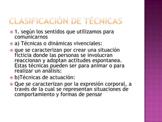 Clasificación de técnicas1. según los sentidos que utilizamos para comunicarnosa) Técnicas o dinámicas vivenciales:que se caracterizan por crear una situación ficticia donde las personas se involucran reaccionan y adoptan actitudes espontanea. Estas técnicas pueden ser para animar o para realizar un análisis:b)Técnicas de actuación:Que se caracterizan por la expresión corporal, a través de la cual se representan situaciones de comportamiento y formas de pensar