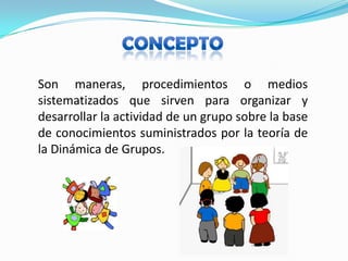 CONCEPTOSon maneras, procedimientos o medios sistematizados que sirven para organizar y desarrollar la actividad de un grupo sobre la base de conocimientos suministrados por la teoría de la Dinámica de Grupos.