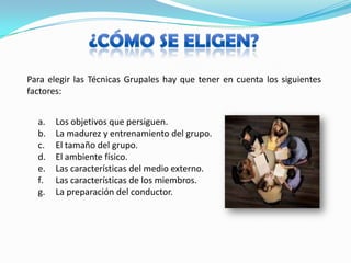 ¿CÓMO SE ELIGEN?Para elegir las Técnicas Grupales hay que tener en cuenta los siguientes factores:Los objetivos que persiguen.La madurez y entrenamiento del grupo.El tamaño del grupo.El ambiente físico.Las características del medio externo.Las características de los miembros.La preparación del conductor.