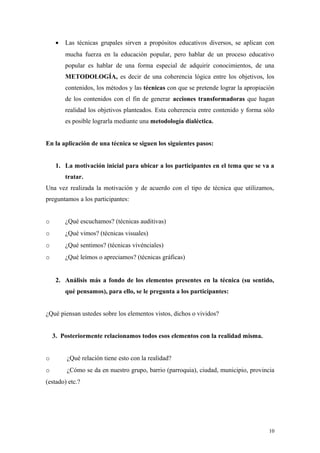 •   Las técnicas grupales sirven a propósitos educativos diversos, se aplican con
         mucha fuerza en la educación popular, pero hablar de un proceso educativo
         popular es hablar de una forma especial de adquirir conocimientos, de una
         METODOLOGÍA, es decir de una coherencia lógica entre los objetivos, los
         contenidos, los métodos y las técnicas con que se pretende lograr la apropiación
         de los contenidos con el fin de generar acciones transformadoras que hagan
         realidad los objetivos planteados. Esta coherencia entre contenido y forma sólo
         es posible lograrla mediante una metodología dialéctica.


En la aplicación de una técnica se siguen los siguientes pasos:


     1. La motivación inicial para ubicar a los participantes en el tema que se va a
         tratar.
Una vez realizada la motivación y de acuerdo con el tipo de técnica que utilizamos,
preguntamos a los participantes:


o        ¿Qué escuchamos? (técnicas auditivas)
o        ¿Qué vimos? (técnicas visuales)
o        ¿Qué sentimos? (técnicas vivénciales)
o        ¿Qué leímos o apreciamos? (técnicas gráficas)


     2. Análisis más a fondo de los elementos presentes en la técnica (su sentido,
         qué pensamos), para ello, se le pregunta a los participantes:


¿Qué piensan ustedes sobre los elementos vistos, dichos o vividos?


    3. Posteriormente relacionamos todos esos elementos con la realidad misma.


o        ¿Qué relación tiene esto con la realidad?
o        ¿Cómo se da en nuestro grupo, barrio (parroquia), ciudad, municipio, provincia
(estado) etc.?




                                                                                      10
 
