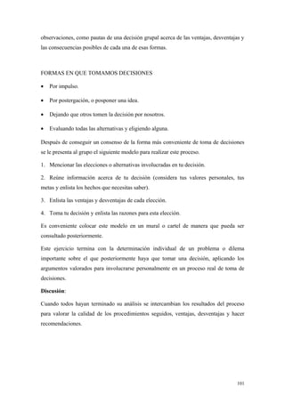 observaciones, como pautas de una decisión grupal acerca de las ventajas, desventajas y
las consecuencias posibles de cada una de esas formas.



FORMAS EN QUE TOMAMOS DECISIONES

•   Por impulso.

•   Por postergación, o posponer una idea.

•   Dejando que otros tomen la decisión por nosotros.

•   Evaluando todas las alternativas y eligiendo alguna.

Después de conseguir un consenso de la forma más conveniente de toma de decisiones
se le presenta al grupo el siguiente modelo para realizar este proceso.

1. Mencionar las elecciones o alternativas involucradas en tu decisión.

2. Reúne información acerca de tu decisión (considera tus valores personales, tus
metas y enlista los hechos que necesitas saber).

3. Enlista las ventajas y desventajas de cada elección.

4. Toma tu decisión y enlista las razones para esta elección.

Es conveniente colocar este modelo en un mural o cartel de manera que pueda ser
consultado posteriormente.

Este ejercicio termina con la determinación individual de un problema o dilema
importante sobre el que posteriormente haya que tomar una decisión, aplicando los
argumentos valorados para involucrarse personalmente en un proceso real de toma de
decisiones.

Discusión:

Cuando todos hayan terminado su análisis se intercambian los resultados del proceso
para valorar la calidad de los procedimientos seguidos, ventajas, desventajas y hacer
recomendaciones.




                                                                                    101
 