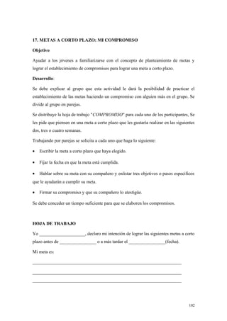 17. METAS A CORTO PLAZO: MI COMPROMISO

Objetivo

Ayudar a los jóvenes a familiarizarse con el concepto de planteamiento de metas y
lograr el establecimiento de compromisos para lograr una meta a corto plazo.

Desarrollo:

Se debe explicar al grupo que esta actividad le dará la posibilidad de practicar el
establecimiento de las metas haciendo un compromiso con alguien más en el grupo. Se
divide al grupo en parejas.

Se distribuye la hoja de trabajo "COMPROMISO" para cada uno de los participantes, Se
les pide que piensen en una meta a corto plazo que les gustaría realizar en las siguientes
dos, tres o cuatro semanas.

Trabajando por parejas se solicita a cada uno que haga lo siguiente:

•   Escribir la meta a corto plazo que haya elegido.

•   Fijar la fecha en que la meta está cumplida.

•   Hablar sobre su meta con su compañero y enlistar tres objetivos o pasos específicos
que le ayudarán a cumplir su meta.

•   Firmar su compromiso y que su compañero lo atestigüe.

Se debe conceder un tiempo suficiente para que se elaboren los compromisos.



HOJA DE TRABAJO

Yo ____________________, declaro mi intención de lograr las siguientes metas a corto
plazo antes de ________________ o a más tardar el ________________(fecha).

Mi meta es:

_________________________________________________________________

_________________________________________________________________
_________________________________________________________________




                                                                                      102
 