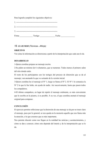 Para lograrla cumpliré los siguientes objetivos:

1. -------------------------------------------------------------

2. -------------------------------------------------------------

3. -------------------------------------------------------------

Firma _____________ Testigo _______________ Fecha ______________




18. EL RUMOR (Técnicas...Alforja)
OBJETIVO
Ver cómo la información se distorsiona a partir de la interpretación que cada uno le da.


DESARROLLO
1-Quien coordina prepara un mensaje escrito.
2-Se piden un mínimo de 6 voluntarios, que se numeran. Todos menos el primero salen
del sitio donde estén.
El resto de los participantes son los testigos del proceso de distorsión que se da al
mensaje; van anotando lo que va variando de la versión inicial.
3-Quien coordina lee el mensaje al Nº 1, luego se llama al Nº 2. El Nº 1 le comunica la
Nº 2 lo que le fue leído, sin ayuda de nadie. Así sucesivamente, hasta que pasen todos
los compañeros.
4-El último compañero, en lugar de repetir el mensaje oralmente, es más conveniente
que lo escriba en la pizarra, si es posible. A su vez, el que coordina anotará el mensaje
original para comparar.


CONCLUSIÓN
El ejercicio permite reflexionar que la distorsión de una mensaje se da por no tener claro
el mensaje, pues por lo general, se nos queda en la memoria aquello que nos llama más
la atención, o lo que creemos que es más importante.
Nos permite discutir como nos llegan en la realidad las noticias y acontecimientos, y
cómo se dan a conocer; cómo esto depende del interés y de la interpretación que se le
da.


                                                                                      103
 