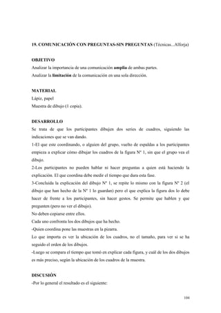 19. COMUNICACIÓN CON PREGUNTAS-SIN PREGUNTAS (Técnicas...Alforja)


OBJETIVO
Analizar la importancia de una comunicación amplia de ambas partes.
Analizar la limitación de la comunicación en una sola dirección.


MATERIAL
Lápiz, papel
Muestra de dibujo (1 copia).


DESARROLLO
Se trata de que los participantes dibujen dos series de cuadros, siguiendo las
indicaciones que se van dando.
1-El que este coordinando, o alguien del grupo, vuelto de espaldas a los participantes
empieza a explicar cómo dibujar los cuadros de la figura Nº 1, sin que el grupo vea el
dibujo.
2-Los participantes no pueden hablar ni hacer preguntas a quien está haciendo la
explicación. El que coordina debe medir el tiempo que dura esta fase.
3-Concluida la explicación del dibujo Nº 1, se repite lo mismo con la figura Nº 2 (el
dibujo que han hecho de la Nº 1 lo guardan) pero el que explica la figura dos lo debe
hacer de frente a los participantes, sin hacer gestos. Se permite que hablen y que
pregunten (pero no ver el dibujo).
No deben copiarse entre ellos.
Cada uno confronta los dos dibujos que ha hecho.
-Quien coordina pone las muestras en la pizarra.
Lo que importa es ver la ubicación de los cuadros, no el tamaño, para ver si se ha
seguido el orden de los dibujos.
-Luego se compara el tiempo que tomó en explicar cada figura, y cuál de los dos dibujos
es más preciso, según la ubicación de los cuadros de la muestra.


DISCUSIÓN
-Por lo general el resultado es el siguiente:


                                                                                    104
 