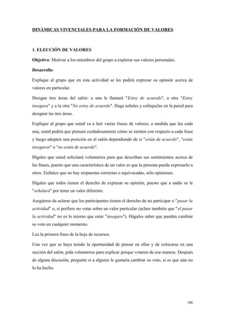 DINÁMICAS VIVENCIALES PARA LA FORMACIÓN DE VALORES



1. ELECCIÓN DE VALORES

Objetivo: Motivar a los miembros del grupo a explorar sus valores personales.

Desarrollo:

Explique al grupo que en esta actividad se les pedirá expresar su opinión acerca de
valores en particular.

Designe tres áreas del salón: a una le llamará "Estoy de acuerdo", a otra "Estoy
insegura" y a la otra "No estoy de acuerdo". Haga señales y colóquelas en la pared para
designar las tres áreas.

Explique al grupo que usted va a leer varias frases de valores; a medida que lea cada
una, usted pedirá que piensen cuidadosamente cómo se sienten con respecto a cada frase
y luego adopten una posición en el salón dependiendo de si "están de acuerdo", "están
inseguros" o "no están de acuerdo".

Dígales que usted solicitará voluntarios para que describan sus sentimientos acerca de
las frases, puesto que una característica de un valor es que la persona pueda expresarlo a
otros. Enfatice que no hay respuestas correctas o equivocadas, sólo opiniones.

Dígales que todos tienen el derecho de expresar su opinión, puesto que a nadie se le
"señalará" por tener un valor diferente.

Asegúrese de aclarar que los participantes tienen el derecho de no participar o "pasar la
actividad" o, si prefiere no votar sobre un valor particular (aclare también que "el pasar
la actividad" no es lo mismo que estar "inseguro"). Hágales saber que pueden cambiar
su voto en cualquier momento.

Lea la primera frase de la hoja de recursos.

Una vez que se haya tenido la oportunidad de pensar en ellas y de colocarse en una
sección del salón, pida voluntarios para explicar porque votaron de esa manera. Después
de alguna discusión, pregunte si a alguien le gustaría cambiar su voto, si es que aún no
lo ha hecho.




                                                                                       106
 