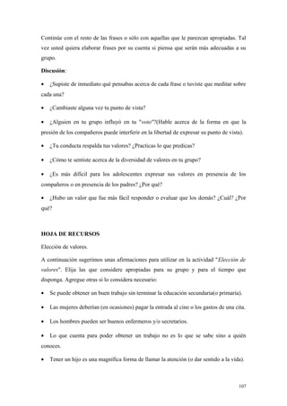 Continúe con el resto de las frases o sólo con aquellas que le parezcan apropiadas. Tal
vez usted quiera elaborar frases por su cuenta si piensa que serán más adecuadas a su
grupo.

Discusión:

•   ¿Supiste de inmediato qué pensabas acerca de cada frase o tuviste que meditar sobre
cada una?

•   ¿Cambiaste alguna vez tu punto de vista?

•   ¿Alguien en tu grupo influyó en tu "voto"?(Hable acerca de la forma en que la
presión de los compañeros puede interferir en la libertad de expresar su punto de vista).

•   ¿Tu conducta respalda tus valores? ¿Practicas lo que predicas?

•   ¿Cómo te sentiste acerca de la diversidad de valores en tu grupo?

•   ¿Es más difícil para los adolescentes expresar sus valores en presencia de los
compañeros o en presencia de los padres? ¿Por qué?

•   ¿Hubo un valor que fue más fácil responder o evaluar que los demás? ¿Cuál? ¿Por
qué?



HOJA DE RECURSOS

Elección de valores.

A continuación sugerimos unas afirmaciones para utilizar en la actividad "Elección de
valores". Elija las que considere apropiadas para su grupo y para el tiempo que
disponga. Agregue otras si lo considera necesario:

•   Se puede obtener un buen trabajo sin terminar la educación secundaria(o primaria).

•   Las mujeres deberían (en ocasiones) pagar la entrada al cine o los gastos de una cita.

•   Los hombres pueden ser buenos enfermeros y/o secretarios.

•   Lo que cuenta para poder obtener un trabajo no es lo que se sabe sino a quién
conoces.

•   Tener un hijo es una magnífica forma de llamar la atención (o dar sentido a la vida).



                                                                                       107
 