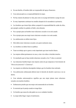 •   En una familia, el hombre debe ser responsable del apoyo financiero.

•   Usar anticonceptivos es responsabilidad de la mujer.

•   No hay manera de planear tu vida, pues esto es un juego del destino o juego de azar.

•   Es muy importante continuar tus estudios después de la secundaria (o primaria).

•   Los hombres que tienen hijos deben compartir la responsabilidad de cuidar de ellos,
por ejemplo cambiar los pañales al bebé y dar alimento.

•   No es propio para un hombre tener relaciones sexuales si no está casado.

•   No es propio para una mujer tener relaciones sexuales si no está casada.

•   Los adolescentes no deben tener hijos.

•   Sólo debes tener relaciones sexuales con quien realmente amas.

•   Los hombres no deben llorar en público.

•   Tener un trabajo que te guste es más importante que tener mucho dinero.

•   Las mujeres deben permanecer en casa y criar a los niños si deciden tenerlos.

•   Un muchacho que no haya tenido relaciones sexuales a los 17 años es anormal.

•   Las relaciones hombre/mujer eran mejores antes de que empezara el movimiento de
"liberación femenina" o "feminista".

•   Las mujeres no deberían desempeñar trabajos que los hombres han realizado.

•   Una adolescente embarazada debería tener el derecho de decidir si provoca o no un
aborto.

•   Usar métodos anticonceptivos significa que una mujer planea tener relaciones
sexuales con muchos hombres.

•   Embarazarse prueba que una mujer está enamorada de un hombre.

•   Es anormal que la pareja casada no tenga hijos.

•   Un hombre que nunca ha sido padre no es un verdadero hombre.

•   La mujer debe llegar virgen al matrimonio.



                                                                                      108
 