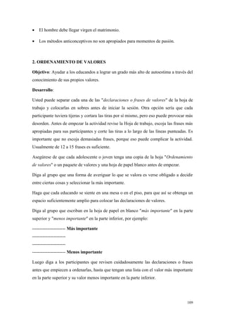 •   El hombre debe llegar virgen el matrimonio.

•   Los métodos anticonceptivos no son apropiados para momentos de pasión.



2. ORDENAMIENTO DE VALORES

Objetivo: Ayudar a los educandos a lograr un grado más alto de autoestima a través del
conocimiento de sus propios valores.

Desarrollo:

Usted puede separar cada una de las "declaraciones o frases de valores" de la hoja de
trabajo y colocarlas en sobres antes de iniciar la sesión. Otra opción sería que cada
participante tuviera tijeras y cortara las tiras por sí mismo, pero eso puede provocar más
desorden. Antes de empezar la actividad revise la Hoja de trabajo, escoja las frases más
apropiadas para sus participantes y corte las tiras a lo largo de las líneas punteadas. Es
importante que no escoja demasiadas frases, porque eso puede complicar la actividad.
Usualmente de 12 a 15 frases es suficiente.

Asegúrese de que cada adolescente o joven tenga una copia de la hoja "Ordenamiento
de valores" o un paquete de valores y una hoja de papel blanco antes de empezar.

Diga al grupo que una forma de averiguar lo que se valora es verse obligado a decidir
entre ciertas cosas y seleccionar la más importante.

Haga que cada educando se siente en una mesa o en el piso, para que así se obtenga un
espacio suficientemente amplio para colocar las declaraciones de valores.

Diga al grupo que escriban en la hoja de papel en blanco "más importante" en la parte
superior y "menos importante" en la parte inferior, por ejemplo:

---------------------- Más importante
----------------------
----------------------
---------------------- Menos importante

Luego diga a los participantes que revisen cuidadosamente las declaraciones o frases
antes que empiecen a ordenarlas, hasta que tengan una lista con el valor más importante
en la parte superior y su valor menos importante en la parte inferior.




                                                                                      109
 