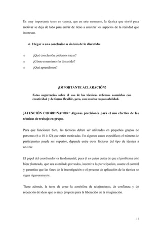 Es muy importante tener en cuenta, que en este momento, la técnica que sirvió para
motivar se deja de lado para entrar de lleno a analizar los aspectos de la realidad que
interesan.


    4. Llegar a una conclusión o síntesis de lo discutido.


o       ¿Qué conclusión podemos sacar?
o       ¿Cómo resumimos lo discutido?
o       ¿Qué aprendimos?




                           ¡IMPORTANTE ACLARACIÓN!

        Estas sugerencias sobre el uso de las técnicas debemos asumirlas con
        creatividad y de forma flexible, pero, con mucha responsabilidad.



¡ATENCIÓN COORDINADOR! Algunas precisiones para el uso efectivo de las
técnicas de trabajo en grupo.


Para que funcionen bien, las técnicas deben ser utilizadas en pequeños grupos de
personas (6 a 10 ó 12) que estén motivadas. En algunos casos específicos el número de
participantes puede ser superior, depende entre otros factores del tipo de técnica a
utilizar.


El papel del coordinador es fundamental, pues él es quien cuida de que el problema esté
bien planteado, que sea asimilado por todos, incentiva la participación, asume el control
y garantiza que las fases de la investigación o el proceso de aplicación de la técnica se
sigan rigurosamente.


Tiene además, la tarea de crear la atmósfera de relajamiento, de confianza y de
recepción de ideas que es muy propicia para la liberación de la imaginación.




                                                                                      11
 