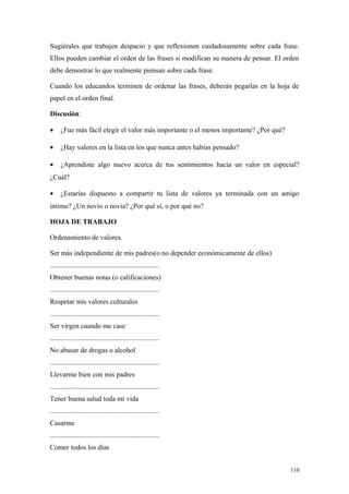 Sugiérales que trabajen despacio y que reflexionen cuidadosamente sobre cada frase.
Ellos pueden cambiar el orden de las frases si modifican su manera de pensar. El orden
debe demostrar lo que realmente piensan sobre cada frase.

Cuando los educandos terminen de ordenar las frases, deberán pegarlas en la hoja de
papel en el orden final.

Discusión:

•     ¿Fue más fácil elegir el valor más importante o el menos importante? ¿Por qué?

•     ¿Hay valores en la lista en los que nunca antes habías pensado?

•     ¿Aprendiste algo nuevo acerca de tus sentimientos hacia un valor en especial?
¿Cuál?

•     ¿Estarías dispuesto a compartir tu lista de valores ya terminada con un amigo
íntimo? ¿Un novio o novia? ¿Por qué sí, o por qué no?

HOJA DE TRABAJO

Ordenamiento de valores.

Ser más independiente de mis padres(o no depender económicamente de ellos)
..............................................................
Obtener buenas notas (o calificaciones)
..............................................................
Respetar mis valores culturales
..............................................................
Ser virgen cuando me case
..............................................................
No abusar de drogas o alcohol
..............................................................
Llevarme bien con mis padres
..............................................................
Tener buena salud toda mi vida
..............................................................
Casarme
..............................................................
Comer todos los días


                                                                                       110
 