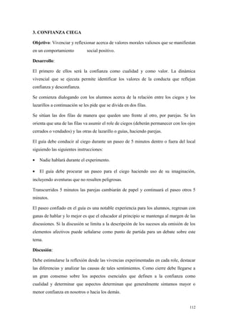 3. CONFIANZA CIEGA

Objetivo: Vivenciar y reflexionar acerca de valores morales valiosos que se manifiestan
en un comportamiento          social positivo.

Desarrollo:

El primero de ellos será la confianza como cualidad y como valor. La dinámica
vivencial que se ejecuta permite identificar los valores de la conducta que reflejan
confianza y desconfianza.

Se comienza dialogando con los alumnos acerca de la relación entre los ciegos y los
lazarillos a continuación se les pide que se divida en dos filas.

Se sitúan las dos filas de manera que queden uno frente al otro, por parejas. Se les
orienta que una de las filas va asumir el role de ciegos (deberán permanecer con los ojos
cerrados o vendados) y las otras de lazarillo o guías, haciendo parejas.

El guía debe conducir al ciego durante un paseo de 5 minutos dentro o fuera del local
siguiendo las siguientes instrucciones:

•   Nadie hablará durante el experimento.

•   El guía debe procurar un paseo para el ciego haciendo uso de su imaginación,
incluyendo aventuras que no resulten peligrosas.

Transcurridos 5 minutos las parejas cambiarán de papel y continuará el paseo otros 5
minutos.

El paseo confiado en el guía es una notable experiencia para los alumnos, regresan con
ganas de hablar y lo mejor es que el educador al principio se mantenga al margen de las
discusiones. Si la discusión se limita a la descripción de los sucesos ala omisión de los
elementos afectivos puede señalarse como punto de partida para un debate sobre este
tema.

Discusión:

Debe estimularse la reflexión desde las vivencias experimentadas en cada role, destacar
las diferencias y analizar las causas de tales sentimientos. Como cierre debe llegarse a
un gran consenso sobre los aspectos esenciales que definen a la confianza como
cualidad y determinar que aspectos determinan que generalmente sintamos mayor o
menor confianza en nosotros o hacia los demás.


                                                                                      112
 