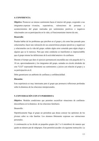 4. CONFIDENCIA

Objetivo: Promover un intenso sentimiento hacia el interior del grupo, exigiendo a sus
integrantes expresar vivencias,     expectativas,      valoraciones   de    personas    y
acontecimientos del grupo matizadas por sentimientos positivos o negativos
relacionados con su participación en la vida y el funcionamiento interno de este.

Desarrollo:

Pueden hablar de los problemas que perciben en el grupo y de como han pensado para
solucionarlos, hacer una valoración de sus características propias (positivas y negativas)
y relacionarlas con la vida del grupo, señalar algún error cometido para algún elogio a
alguien que se lo merezca. Para que estas conductas se manifiesten es imprescindible
que el grupo retome las definiciones de la actividad anterior a la confianza.

Durante el tiempo que dure el ejercicio permanecerá encendida una vela pequeña de 5 a
10 cm. aproximadamente y los integrantes del grupo, sentados en círculo alrededor de
esta "LUZ" expresando libremente sus sentimientos y juicios con relación al grupo y a
su participación en él.

Debe garantizarse un ambiente de confianza y confidencialidad.

Discusión:

Esta experiencia es muy interesante para el grupo que promueve reflexiones profundas
sobre la dinámica de las relaciones interpersonales.



5. CONVERSACIÓN CON UN PERIODISTA

Objetivo: Modelar condiciones que permitan escenificar situaciones de confianza-
desconfianza en la dinámica de las relaciones familiares.

Desarrollo:

Hipotéticamente llega al grupo un periodista que desea conocer las opiniones de los
jóvenes sobre su vida familiar. Los alumnos libremente expresan sus valoraciones
personales.

A continuación se les divide en pequeños grupos (de 5 a 6 miembros) de manera que
quede un número par de subgrupos. Esto permitirá acceder a la siguiente instrucción. La


                                                                                       113
 