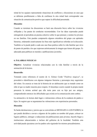 mitad de los equipos representarán situaciones de conflictos y discusiones en caso que
se debieran posiblemente a falta de confianza la otra mitad hará corresponder una
situación de comunicación positiva que supere la dificultad presentada.

Discusión:

Cuando se terminen las discusiones se hará una discusión breve sobre las vivencias
reflejadas y las pautas de conductas recomendadas. Con las ideas expresadas puede
entregársele al periodista un poema colectivo sobre lo que piensan y sienten los jóvenes
en sus familias. Este pueden componerlo algunos miembros del grupo con aptitudes
literarias, ordenando creativamente las frase más significativas referidas en la discusión.
También se le puede pedir a cada uno una frase poética sobre la vida familiar que sirva
de punto de partida a los que expresan artísticamente la imagen que tienen del grupo. Es
adecuado para publicar en murales o publicaciones juveniles.



6. PALABRAS MÁGICAS

Objetivo: Actualizar vivencias relacionadas con la vida familiar a través de la
animación de la lectura.

Desarrollo:

Tomando como referencia el cuento de A. Gómez Cerdá "Palabras mágicas", se
procederá a identificarse con algunas imágenes literarias y personajes muy sugerentes
del relato. En esencia se trata de la historia de un adolescente que es tratado como un
niño al que su madre muestra poco respeto. El desenlace ocurre cuando la propia mamá
presencia la misma actitud que ella tenía para con su hijo por sus amigos,
comprendiendo entonces las dificultades que existía en la comunicación entre ambos.

La animación a la lectura dará lugar a valoraciones críticas de la conducta de padres e
hijos. Se sugiere que se argumenten las valoraciones con experiencias personales.

Discusión:

Se harán declaraciones y juicios que se convertirán en MENSAJES A LOS PADRES, lo
que puede decidirse a enviar a algunos de los padres en nombre del grupo, colocar en
lugares públicos, entregar a redacciones de publicaciones para jóvenes, hacerlo llegar a
instituciones educacionales e incluso del gobierno de la localidad. También esta
actividad puede ejecutarse con los padres solo siguiendo los mismos procedimientos.


                                                                                       114
 