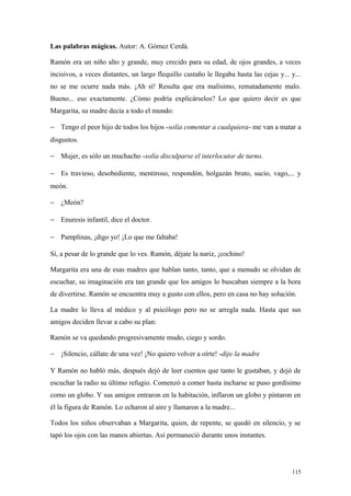 Las palabras mágicas. Autor: A. Gómez Cerdá.

Ramón era un niño alto y grande, muy crecido para su edad, de ojos grandes, a veces
incisivos, a veces distantes, un largo flequillo castaño le llegaba hasta las cejas y... y...
no se me ocurre nada más. ¡Ah sí! Resulta que era malísimo, rematadamente malo.
Bueno... eso exactamente. ¿Cómo podría explicárselos? Lo que quiero decir es que
Margarita, su madre decía a todo el mundo:

− Tengo el peor hijo de todos los hijos -solía comentar a cualquiera- me van a matar a
disgustos.

− Mujer, es sólo un muchacho -solía disculparse el interlocutor de turno.

− Es travieso, desobediente, mentiroso, respondón, holgazán bruto, sucio, vago,... y
meón.

− ¿Meón?

− Enuresis infantil, dice el doctor.

− Pamplinas, ¡digo yo! ¡Lo que me faltaba!

Sí, a pesar de lo grande que lo ves. Ramón, déjate la nariz, ¡cochino!

Margarita era una de esas madres que hablan tanto, tanto, que a menudo se olvidan de
escuchar, su imaginación era tan grande que los amigos lo buscaban siempre a la hora
de divertirse. Ramón se encuentra muy a gusto con ellos, pero en casa no hay solución.

La madre lo lleva al médico y al psicólogo pero no se arregla nada. Hasta que sus
amigos deciden llevar a cabo su plan:

Ramón se va quedando progresivamente mudo, ciego y sordo.

− ¡Silencio, cállate de una vez! ¡No quiero volver a oírte! -dijo la madre

Y Ramón no habló más, después dejó de leer cuentos que tanto le gustaban, y dejó de
escuchar la radio su último refugio. Comenzó a comer hasta incharse se puso gordísimo
como un globo. Y sus amigos entraron en la habitación, inflaron un globo y pintaron en
él la figura de Ramón. Lo echaron al aire y llamaron a la madre...

Todos los niños observaban a Margarita, quien, de repente, se quedó en silencio, y se
tapó los ojos con las manos abiertas. Así permaneció durante unos instantes.




                                                                                         115
 
