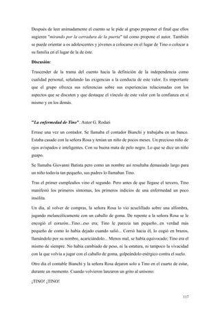 Después de leer animadamente el cuento se le pide al grupo proponer el final que ellos
sugieren "mirando por la cerradura de la puerta" tal como propone el autor. También
se puede orientar a os adolescentes y jóvenes a colocarse en el lugar de Tino o colocar a
su familia en el lugar de la de éste.

Discusión:

Trascender de la trama del cuento hacia la definición de la independencia como
cualidad personal, señalando las exigencias a la conducta de este valor. Es importante
que el grupo ofrezca sus referencias sobre sus experiencias relacionadas con los
aspectos que se discuten y que destaque el vínculo de este valor con la confianza en sí
mismo y en los demás.



"La enfermedad de Tino". Autor G. Rodari

Errase una vez un contador. Se llamaba el contador Bianchi y trabajaba en un banco.
Estaba casado con la señora Rosa y tenían un niño de pocos meses. Un precioso niño de
ojos avispados e inteligentes. Con su buena mata de pelo negro. Lo que se dice un niño
guapo.

Se llamaba Giovanni Batista pero como un nombre así resultaba demasiado largo para
un niño todavía tan pequeño, sus padres lo llamaban Tino.

Tras el primer cumpleaños vino el segundo. Pero antes de que llegase el tercero, Tino
manifestó los primeros síntomas, los primeros indicios de una enfermedad un poco
insólita.

Un día, al volver de compras, la señora Rosa lo vio acuclillado sobre una alfombra,
jugando melancólicamente con un caballo de goma. De repente a la señora Rosa se le
encogió el corazón...Tino...eso era; Tino le parecía tan pequeño...en verdad más
pequeño de como lo había dejado cuando salió... Corrió hacia él, lo cogió en brazos,
llamándolo por su nombre, acariciándolo... Menos mal, se había equivocado; Tino era el
mismo de siempre. No había cambiado de peso, ni la estatura, ni tampoco la vivacidad
con la que volvía a jugar con el caballo de goma, golpeándolo enérgico contra el suelo.

Otro día el contable Bianchi y la señora Rosa dejaron solo a Tino en el cuarto de estar,
durante un momento. Cuando volvieron lanzaron un grito al unísono:

¡TINO! ¡TINO!


                                                                                      117
 