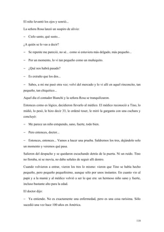 El niño levantó los ojos y sonrió...

La señora Rosa lanzó un suspiro de alivio:

− Cielo santo, qué susto...

¿A quién se lo vas a decir?

− Se repente me pareció, no sé... como si estuviera más delgado, más pequeño...

− Por un momento, lo vi tan pequeño como un muñequito.

− ¿Qué nos habrá pasado?

− Es extraño que los dos...

− Sabes, a mi me pasó otra vez; volví del mercado y lo vi allí en aquel rinconcito, tan
pequeño, tan chiquitico...

Aquel día el contador Bianchi y la señora Rosa se tranquilizaron.

Entonces como es lógico, decidieron llevarlo al médico. El médico reconoció a Tino, lo
midió, lo pesó, le hizo decir 33, le ordenó toser, le miró la garganta con una cuchara y
concluyó:

− Me parece un niño estupendo, sano, fuerte, todo bien.

− Pero entonces, doctor...

− Entonces, entonces... Vamos a hacer una prueba. Saldremos los tres, dejándolo solo
un momento y veremos qué pasa.

Salieron del despacho y se quedaron escuchando detrás de la puerta. Ni un ruido. Tino
no lloraba, ni se movía, no daba señales de seguir allí dentro.

Cuando volvieron a entrar, vieron los tres lo mismo: vieron que Tino se había hecho
pequeño, pero pequeño pequeñísimo, aunque sólo por unos instantes. En cuanto vio al
papá y a la mamá y al médico volvió a ser lo que era: un hermoso niño sano y fuerte,
incluso bastante alto para la edad.

El doctor dijo:

− Ya entiendo. No es exactamente una enfermedad, pero es una cosa rarísima. Sólo
sucedió una vez hace 100 años en América.



                                                                                     118
 