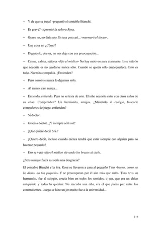 − Y de qué se trata? -preguntó el contable Bianchi.

− Es grave? -Apremió la señora Rosa.

− Grave no, no diría eso. Es una cosa así... -murmuró el doctor.

− Una cosa así ¿Cómo?

− Díganoslo, doctor, no nos deje con esa preocupación...

− Calma, calma, señores -dijo el médico- No hay motivos para alarmarse. Este niño lo
que necesita es no quedarse nunca sólo. Cuando se queda sólo empequeñece. Esto es
todo. Necesita compañía. ¿Entienden?

− Pero nosotros nunca lo dejamos sólo.

− Al menos casi nunca...

− Entiendo, entiendo. Pero no se trata de esto. El niño necesita estar con otros niños de
su edad. Comprenden? Un hermanito, amigos. ¿Mandarlo al colegio, buscarle
compañeros de juego, entienden?

− Sí doctor.

− Gracias doctor. ¿Y siempre será así?

− ¿Qué quiere decir Sra.?

− ¿Quiero decir, incluso cuando crezca tendrá que estar siempre con alguien para no
hacerse pequeño?

− Eso se verá -dijo el médico elevando los brazos al cielo.

¿Pero aunque fuera así sería una desgracia?

El contable Bianchi y la Sra. Rosa se llevaron a casa al pequeño Tino -bueno, como ya
he dicho, no tan pequeño- Y se preocuparon por él aún más que antes. Tino tuvo un
hermanito, fue al colegio, crecía bien en todos los sentidos, o sea, que era un chico
estupendo y todos lo querían: No iniciaba una riña, era el que ponía paz entre los
contendientes. Luego se hizo un jovencito fue a la universidad...




                                                                                      119
 
