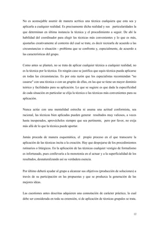 No es aconsejable asumir de manera acrítica una técnica cualquiera que esta sea y
aplicarla a cualquier realidad. Es precisamente dicha realidad y sus particularidades la
que determinan en última instancia la técnica y el procedimiento a seguir. De ahí la
habilidad del coordinador para elegir las técnicas más convenientes y lo que es más,
ajustarlas creativamente al contexto del cual se trate, es decir recrearla de acuerdo a las
circunstancias o situación - problema que se confronta y, especialmente, de acuerdo a
las características del grupo.


Como antes se planteó, no se trata de aplicar cualquier técnica a cualquier realidad, no
es la técnica por la técnica. En ningún caso se justifica que equis técnica pueda aplicarse
en todas las circunstancias. Es por esta razón que los especialistas recomiendan "no
casarse" con una técnica o con un grupito de ellas, en las que se tiene un mayor dominio
teórico y facilidades para su aplicación. Lo que se sugiere es que dada la especificidad
de cada situación en particular se elija la técnica o las técnicas más convenientes para su
aplicación.


Nunca actúe con una mentalidad estrecha ni asuma una actitud conformista, sea
racional, las técnicas bien aplicadas pueden generar resultados muy valiosos, a veces
hasta inesperados, aprovéchelos siempre que sea pertinente, pero por favor, no exija
más allá de lo que la técnica puede aportar.


Jamás proceda de manera esquemática, el propio proceso en el que transcurre la
aplicación de las técnicas incita a la creación. Hay que despojarse de los procedimientos
rutinarios o litúrgicos. En la aplicación de las técnicas cualquier vestigio de formalismo
es infortunado, pues conllevaría a la monotonía en el actuar y a la superficialidad de los
resultados, desnaturalizando así su verdadera esencia.


Por último deberá ayudar al grupo a alcanzar sus objetivos (producción de soluciones) a
través de su participación en las propuestas y que se produzca la generación de las
mejores ideas.


Las cuestiones antes descritas adquieren una connotación de carácter práctico, la cual
debe ser considerada en toda su extensión, si de aplicación de técnicas grupales se trata.



                                                                                         12
 
