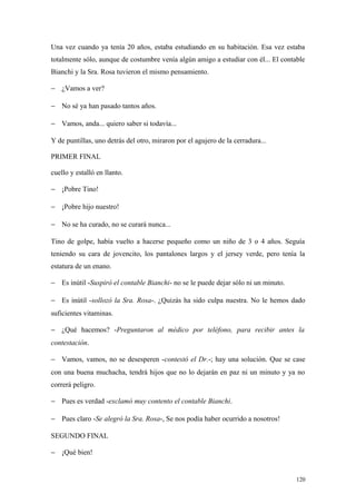 Una vez cuando ya tenía 20 años, estaba estudiando en su habitación. Esa vez estaba
totalmente sólo, aunque de costumbre venía algún amigo a estudiar con él... El contable
Bianchi y la Sra. Rosa tuvieron el mismo pensamiento.

− ¿Vamos a ver?

− No sé ya han pasado tantos años.

− Vamos, anda... quiero saber si todavía...

Y de puntillas, uno detrás del otro, miraron por el agujero de la cerradura...

PRIMER FINAL

cuello y estalló en llanto.

− ¡Pobre Tino!

− ¡Pobre hijo nuestro!

− No se ha curado, no se curará nunca...

Tino de golpe, había vuelto a hacerse pequeño como un niño de 3 o 4 años. Seguía
teniendo su cara de jovencito, los pantalones largos y el jersey verde, pero tenía la
estatura de un enano.

− Es inútil -Suspiró el contable Bianchi- no se le puede dejar sólo ni un minuto.

− Es inútil -sollozó la Sra. Rosa-. ¿Quizás ha sido culpa nuestra. No le hemos dado
suficientes vitaminas.

− ¿Qué hacemos? -Preguntaron al médico por teléfono, para recibir antes la
contestación.

− Vamos, vamos, no se desesperen -contestó el Dr.-; hay una solución. Que se case
con una buena muchacha, tendrá hijos que no lo dejarán en paz ni un minuto y ya no
correrá peligro.

− Pues es verdad -exclamó muy contento el contable Bianchi.

− Pues claro -Se alegró la Sra. Rosa-, Se nos podía haber ocurrido a nosotros!

SEGUNDO FINAL

− ¡Qué bien!


                                                                                    120
 