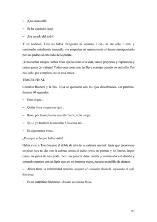 − ¡Qué maravilla!

− Se ha quedado igual.

− ¡Ha curado del todo!

Y en realidad, Tino no había menguado ni siquiera 1 cm., ni tan sólo 1 mm. y
continuaba estudiando tranquilo, sin sospechar ni remotamente el drama protagonizado
por sus padres al otro lado de la puerta.

¡Tenía tantos amigos, tantos hilos que lo unían a la vida, tantos proyectos y esperanzas y
tantas ganas de trabajar! Todas esas cosas uno las lleva consigo cuando no está sólo. Por
eso, sólo, por completo, no se está nunca.

TERCER FINAL

Contable Bianchi y la Sra. Rosa se quedaron con los ojos desorbitados, sin palabras,
durante 60 segundos.

− Esto sí que...

− Quién iba a imaginarse que...

− Rosa, por favor, hazme un café fuerte, te lo ruego.

− Sí, sí, yo también lo necesito. Una cosa así...

− Es algo nunca visto...

¿Pero que es lo que había visto?

Había visto a Tino hacerse el doble de alto de su estatura normal: tenía que encorvarse
un poco para no dar con la cabeza contra el techo; tenía las piernas y los brazos largos
como las patas de una jirafa. Pero no parecía darse cuenta y continuaba estudiando y
tomando apuntes con un lápiz que, en su inmensa mano, parecía un palillo de dientes.

− Ahora tiene la enfermedad opuesta -suspiró el contador Bianchi, soplando el café
hirviente.

− Es un auténtico fenómeno -decidió la señora Rosa.




                                                                                      121
 