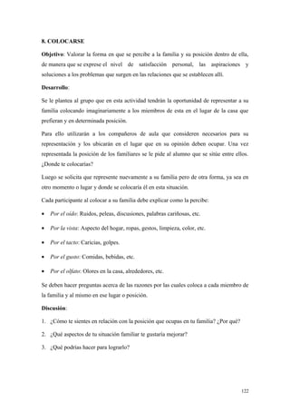 8. COLOCARSE

Objetivo: Valorar la forma en que se percibe a la familia y su posición dentro de ella,
de manera que se exprese el nivel de satisfacción personal, las aspiraciones y
soluciones a los problemas que surgen en las relaciones que se establecen allí.

Desarrollo:

Se le plantea al grupo que en esta actividad tendrán la oportunidad de representar a su
familia colocando imaginariamente a los miembros de esta en el lugar de la casa que
prefieran y en determinada posición.

Para ello utilizarán a los compañeros de aula que consideren necesarios para su
representación y los ubicarán en el lugar que en su opinión deben ocupar. Una vez
representada la posición de los familiares se le pide al alumno que se sitúe entre ellos.
¿Donde te colocarías?

Luego se solicita que represente nuevamente a su familia pero de otra forma, ya sea en
otro momento o lugar y donde se colocaría él en esta situación.

Cada participante al colocar a su familia debe explicar como la percibe:

•   Por el oído: Ruidos, peleas, discusiones, palabras cariñosas, etc.

•   Por la vista: Aspecto del hogar, ropas, gestos, limpieza, color, etc.

•   Por el tacto: Caricias, golpes.

•   Por el gusto: Comidas, bebidas, etc.

•   Por el olfato: Olores en la casa, alrededores, etc.

Se deben hacer preguntas acerca de las razones por las cuales coloca a cada miembro de
la familia y al mismo en ese lugar o posición.

Discusión:

1. ¿Cómo te sientes en relación con la posición que ocupas en tu familia? ¿Por qué?

2. ¿Qué aspectos de tu situación familiar te gustaría mejorar?

3. ¿Qué podrías hacer para lograrlo?




                                                                                      122
 