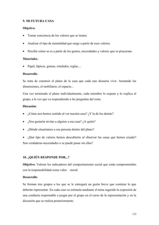 9. MI FUTURA CASA

Objetivo:

•   Tomar conciencia de los valores que se tienen.

•   Analizar el tipo de mentalidad que surge a partir de esos valores.

•   Percibir cómo se es a partir de los gustos, necesidades y valores que se proyectan.

Materiales:

•   Papel, lápices, gomas, rotulados, reglas....

Desarrollo:

Se trata de construir el plano de la casa que cada uno desearía vivir. Anotando las
dimensiones, el mobiliario, el espacio...

Una vez terminado el plano individualmente, cada miembro lo expone y lo explica al
grupo, a la vez que va respondiendo a las preguntas del resto.

Discusión:

•   ¿Cómo nos hemos sentido al ver nuestra casa? ¿Y la de los demás?

•   ¿Nos gustaría invitar a alguien a esa casa? ¿A quién?

•   ¿Dónde situaríamos a esa persona dentro del plano?

•   ¿Qué tipo de valores hemos descubierto al observar las casas que hemos creado?
Son verdaderas necesidades o se puede pasar sin ellas?



10. ¿QUIÉN RESPONDE POR...?

Objetivo: Valorar los indicadores del comportamiento social que están comprometidos
con la responsabilidad como valor     moral.

Desarrollo:

Se forman tres grupos a los que se le entregará un guión breve que contiene lo que
deberán representar. En cada caso se estimula mediante el tema sugerido la expresión de
una conducta responsable a juzgar por el grupo en el curso de la representación y en la
discusión que se realiza posteriormente.



                                                                                      123
 