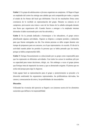 Guión 1: Un grupo de adolescentes o jóvenes organizan un campismo. Al llegar al lugar
un empleado del centro les entrega una cabaña que será compartida por todos y registra
el estado de los bienes del local que disfrutarán. Uno de los muchachos firma como
constancia de lo recibido en representación del grupo. Durante su estancia en el
campismo, provocaron una rotura a uno de los bienes de la cabaña entregada durante
una fiesta que organizaron allí. Cuando fueron a entregar a la empleada intentan
disimular el daño ocasionado pero este fue advertido y

Guión 2: En la jornada dedicada a homenajear a los educadores, el grupo estuvo
planificando algunas actividades. Alguien se dispone a comprar postales y dedicarlas
para que fueran entregadas ese día. Esa misma persona se debe ocupar durante este
tiempo de prepararse para un concurso, en el que representaría a la escuela. El día de la
actividad cuando piden las postales la persona que se había pensado que las traería,
porque se había comprometido falló.

Guión 3: Enrique frecuentemente es seleccionado por su grupo como responsable para
que los represente en diferentes actividades. Casi todos los cursos lo nombran jefe por
su capacidad para tomar decisiones, dirigir, etc. Sin embargo a veces el grupo piensa
que Enrique trata de imponerle las tareas y que es demasiado exigente. El piensa que no
actúa mal porque para algo lo eligieron.

Cada equipo hará su representación para el grupo y posteriormente se procede a la
discusión analizando los argumentos representados, las problemáticas derivadas, las
causas y consecuencias de estos y las posibilidades de trascenderlos.

Discusión:

Utilizando las vivencias del ejercicio se llegará a un consenso acerca de los elementos
esenciales que definen a la responsabilidad.




                                                                                     124
 