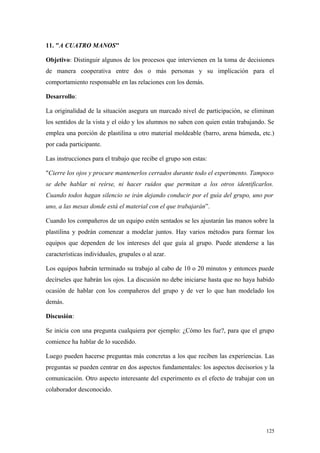11. "A CUATRO MANOS"

Objetivo: Distinguir algunos de los procesos que intervienen en la toma de decisiones
de manera cooperativa entre dos o más personas y su implicación para el
comportamiento responsable en las relaciones con los demás.

Desarrollo:

La originalidad de la situación asegura un marcado nivel de participación, se eliminan
los sentidos de la vista y el oído y los alumnos no saben con quien están trabajando. Se
emplea una porción de plastilina u otro material moldeable (barro, arena húmeda, etc.)
por cada participante.

Las instrucciones para el trabajo que recibe el grupo son estas:

"Cierre los ojos y procure mantenerlos cerrados durante todo el experimento. Tampoco
se debe hablar ni reírse, ni hacer ruidos que permitan a los otros identificarlos.
Cuando todos hagan silencio se irán dejando conducir por el guía del grupo, uno por
uno, a las mesas donde está el material con el que trabajarán”.

Cuando los compañeros de un equipo estén sentados se les ajustarán las manos sobre la
plastilina y podrán comenzar a modelar juntos. Hay varios métodos para formar los
equipos que dependen de los intereses del que guía al grupo. Puede atenderse a las
características individuales, grupales o al azar.

Los equipos habrán terminado su trabajo al cabo de 10 o 20 minutos y entonces puede
decírseles que habrán los ojos. La discusión no debe iniciarse hasta que no haya habido
ocasión de hablar con los compañeros del grupo y de ver lo que han modelado los
demás.

Discusión:

Se inicia con una pregunta cualquiera por ejemplo: ¿Cómo les fue?, para que el grupo
comience ha hablar de lo sucedido.

Luego pueden hacerse preguntas más concretas a los que reciben las experiencias. Las
preguntas se pueden centrar en dos aspectos fundamentales: los aspectos decisorios y la
comunicación. Otro aspecto interesante del experimento es el efecto de trabajar con un
colaborador desconocido.




                                                                                     125
 