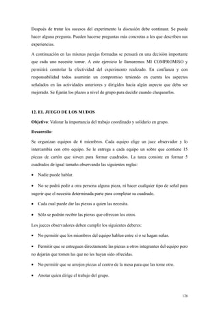 Después de tratar los sucesos del experimento la discusión debe continuar. Se puede
hacer alguna pregunta. Pueden hacerse preguntas más concretas a los que describen sus
experiencias.

A continuación en las mismas parejas formadas se pensará en una decisión importante
que cada uno necesite tomar. A este ejercicio le llamaremos MI COMPROMISO y
permitirá controlar la efectividad del experimento realizado. En confianza y con
responsabilidad todos asumirán un compromiso teniendo en cuenta los aspectos
señalados en las actividades anteriores y dirigidos hacia algún aspecto que deba ser
mejorado. Se fijarán los plazos a nivel de grupo para decidir cuando chequearlos.



12. EL JUEGO DE LOS MUDOS

Objetivo: Valorar la importancia del trabajo coordinado y solidario en grupo.

Desarrollo:

Se organizan equipos de 6 miembros. Cada equipo elige un juez observador y lo
intercambia con otro equipo. Se le entrega a cada equipo un sobre que contiene 15
piezas de cartón que sirven para formar cuadrados. La tarea consiste en formar 5
cuadrados de igual tamaño observando las siguientes reglas:

•   Nadie puede hablar.

•   No se podrá pedir a otra persona alguna pieza, ni hacer cualquier tipo de señal para
sugerir que el necesita determinada parte para completar su cuadrado.

•   Cada cual puede dar las piezas a quien las necesita.

•   Sólo se podrán recibir las piezas que ofrezcan los otros.

Los jueces observadores deben cumplir los siguientes deberes:

•   No permitir que los miembros del equipo hablen entre sí o se hagan señas.

•   Permitir que se entreguen directamente las piezas a otros integrantes del equipo pero
no dejarán que tomen las que no les hayan sido ofrecidas.

•   No permitir que se arrojen piezas al centro de la mesa para que las tome otro.

•   Anotar quien dirige el trabajo del grupo.



                                                                                     126
 