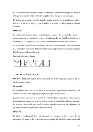 •   Valorar como se organiza el trabajo, quienes están dispuestos a entregar las piezas a
otro que las necesite, quiénes están preocupados por el trabajo de los demás, etc.

El trabajo en el equipo termina cuando tengan armados los 5 cuadrados iguales.
Entonces se les pide a los jueces que describan lo ocurrido en cada grupo y se inicia la
discusión.

Discusión:

Se cierra con algunos juicios generalizadores acerca de lo ocurrido, causas y
consecuencias de la conducta del equipo y de cada cual. En que medida se contribuyó o
se entorpeció el trabajo cooperado y valorar las estrategias correctas para interactuar.

Se recomienda establecer relaciones entre las conductas manifestadas en la experiencia
y la habitual en condiciones de tareas ordinarias en grupos reales a los que se pertenece
(familia, grupo de la escuela, etc.).

Diseño de los rompecabezas:




13. “EL RUISEÑOR Y LA ROSA"

Objetivo: Reflexionar acerca de las características de las relaciones afectivas de los
adolescentes y jóvenes.

Desarrollo:

En esencia el autor concibe una historia fantástica que representa el nacimiento y la
extinción del amor y la imagen que dos jóvenes logran de este suceso.

Existen muchos símbolos en el cuento que permiten hacer un profundo análisis de las
expectativas personales con respecto al tema a partir de analizar las imágenes literarias.
Es un relato conmovedor que deberá leerse con adecuada entonación haciendo pausa en
los puntos del relato que son útiles para la discusión.

Discusión:

El objetivo fundamental debe ser conseguir un consenso positivo acerca de las
exigencias del amor en las relaciones interpersonales. La discusión puede salirse del


                                                                                           127
 