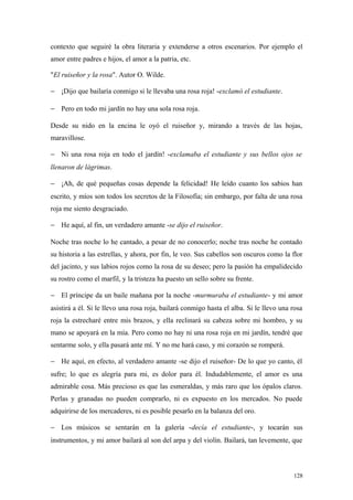 contexto que seguiré la obra literaria y extenderse a otros escenarios. Por ejemplo el
amor entre padres e hijos, el amor a la patria, etc.

"El ruiseñor y la rosa". Autor O. Wilde.

− ¡Dijo que bailaría conmigo si le llevaba una rosa roja! -exclamó el estudiante.

− Pero en todo mi jardín no hay una sola rosa roja.

Desde su nido en la encina le oyó el ruiseñor y, mirando a través de las hojas,
maravillose.

− Ni una rosa roja en todo el jardín! -exclamaba el estudiante y sus bellos ojos se
llenaron de lágrimas.

− ¡Ah, de qué pequeñas cosas depende la felicidad! He leído cuanto los sabios han
escrito, y míos son todos los secretos de la Filosofía; sin embargo, por falta de una rosa
roja me siento desgraciado.

− He aquí, al fin, un verdadero amante -se dijo el ruiseñor.

Noche tras noche lo he cantado, a pesar de no conocerlo; noche tras noche he contado
su historia a las estrellas, y ahora, por fin, le veo. Sus cabellos son oscuros como la flor
del jacinto, y sus labios rojos como la rosa de su deseo; pero la pasión ha empalidecido
su rostro como el marfil, y la tristeza ha puesto un sello sobre su frente.

− El príncipe da un baile mañana por la noche -murmuraba el estudiante- y mi amor
asistirá a él. Si le llevo una rosa roja, bailará conmigo hasta el alba. Si le llevo una rosa
roja la estrecharé entre mis brazos, y ella reclinará su cabeza sobre mi hombro, y su
mano se apoyará en la mía. Pero como no hay ni una rosa roja en mi jardín, tendré que
sentarme solo, y ella pasará ante mí. Y no me hará caso, y mi corazón se romperá.

− He aquí, en efecto, al verdadero amante -se dijo el ruiseñor- De lo que yo canto, él
sufre; lo que es alegría para mi, es dolor para él. Indudablemente, el amor es una
admirable cosa. Más precioso es que las esmeraldas, y más raro que los ópalos claros.
Perlas y granadas no pueden comprarlo, ni es expuesto en los mercados. No puede
adquirirse de los mercaderes, ni es posible pesarlo en la balanza del oro.

− Los músicos se sentarán en la galería -decía el estudiante-, y tocarán sus
instrumentos, y mi amor bailará al son del arpa y del violín. Bailará, tan levemente, que



                                                                                         128
 