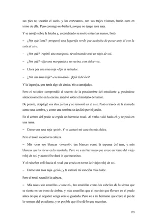 sus pies no tocarán el suelo, y los cortesanos, con sus trajes vistosos, harán coro en
torno de ella. Pero conmigo no bailará, porque no tengo rosa roja.

Y se arrojó sobre la hierba y, escondiendo su rostro entre las manos, lloró.

− ¿Por qué llora? -preguntó una lagartija verde que acababa de pasar ante él con la
cola al aire.

− ¿Por qué? -repitió una mariposa, revoloteando tras un rayo de sol.

− ¿Por qué? -dijo una margarita a su vecina, con dulce voz.

− Llora por una rosa roja -dijo el ruiseñor.

− ¿Por una rosa roja? -exclamaron-. ¡Qué ridiculez!

Y la lagartija, que tenía algo de cínica, rió a carcajadas.

Pero el ruiseñor comprendió el secreto de la pesadumbre del estudiante y, posándose
silenciosamente en la encina, meditó sobre el misterio del amor.

De pronto, desplegó sus alas pardas y se remontó en el aire. Pasó a través de la alameda
como una sombra, y como una sombra se deslizó por el jardín.

En el centro del prado se erguía un hermoso rosal. Al verlo, voló hacia él, y se posó en
una rama.

− Dame una rosa roja -gritó-. Y te cantaré mi canción más dulce.

Pero el rosal sacudió la cabeza.

− Mis rosas son blancas -contestó-, tan blancas como la espuma del mar, y más
blancas que la nieve en la montaña. Pero ve a mi hermano que crece en torno del viejo
reloj de sol, y acaso él te dará lo que necesitas.

Y el ruiseñor voló hacia el rosal que crecía en torno del viejo reloj de sol.

− Dame una rosa roja -gritó-, y te cantaré mi canción más dulce.

Pero el rosal sacudió la cabeza.

− Mis rosas son amarillas -contestó-, tan amarillas como los cabellos de la sirena que
se sienta en un trono de ámbar, y más amarillas que el narciso que florece en el prado
antes de que el segador venga con su guadaña. Pero ve a mi hermano que crece al pie de
la ventana del estudiante, y es posible que él te dé lo que necesitas.


                                                                                     129
 