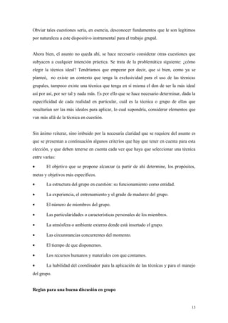 Obviar tales cuestiones sería, en esencia, desconocer fundamentos que le son legítimos
por naturaleza a este dispositivo instrumental para el trabajo grupal.


Ahora bien, el asunto no queda ahí, se hace necesario considerar otras cuestiones que
subyacen a cualquier intención práctica. Se trata de la problemática siguiente: ¿cómo
elegir la técnica ideal? Tendríamos que empezar por decir, que si bien, como ya se
planteó, no existe un contexto que tenga la exclusividad para el uso de las técnicas
grupales, tampoco existe una técnica que tenga en sí misma el don de ser la más ideal
así por así, por ser tal y nada más. Es por ello que se hace necesario determinar, dada la
especificidad de cada realidad en particular, cuál es la técnica o grupo de ellas que
resultarían ser las más ideales para aplicar, lo cual supondría, considerar elementos que
van más allá de la técnica en cuestión.


Sin ánimo reiterar, sino imbuido por la necesaria claridad que se requiere del asunto es
que se presentan a continuación algunos criterios que hay que tener en cuenta para esta
elección, y que deben tenerse en cuenta cada vez que haya que seleccionar una técnica
entre varias:

•      El objetivo que se propone alcanzar (a partir de ahí determine, los propósitos,
metas y objetivos más específicos.

•      La estructura del grupo en cuestión: su funcionamiento como entidad.

•      La experiencia, el entrenamiento y el grado de madurez del grupo.

•      El número de miembros del grupo.

•      Las particularidades o características personales de los miembros.

•      La atmósfera o ambiente externo donde está insertado el grupo.

•      Las circunstancias concurrentes del momento.

•      El tiempo de que disponemos.

•      Los recursos humanos y materiales con que contamos.

•      La habilidad del coordinador para la aplicación de las técnicas y para el manejo
del grupo.


Reglas para una buena discusión en grupo


                                                                                        13
 