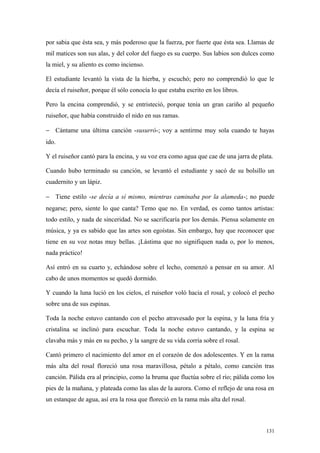 por sabia que ésta sea, y más poderoso que la fuerza, por fuerte que ésta sea. Llamas de
mil matices son sus alas, y del color del fuego es su cuerpo. Sus labios son dulces como
la miel, y su aliento es como incienso.

El estudiante levantó la vista de la hierba, y escuchó; pero no comprendió lo que le
decía el ruiseñor, porque él sólo conocía lo que estaba escrito en los libros.

Pero la encina comprendió, y se entristeció, porque tenía un gran cariño al pequeño
ruiseñor, que había construido el nido en sus ramas.

− Cántame una última canción -susurró-; voy a sentirme muy sola cuando te hayas
ido.

Y el ruiseñor cantó para la encina, y su voz era como agua que cae de una jarra de plata.

Cuando hubo terminado su canción, se levantó el estudiante y sacó de su bolsillo un
cuadernito y un lápiz.

− Tiene estilo -se decía a sí mismo, mientras caminaba por la alameda-; no puede
negarse; pero, siente lo que canta? Temo que no. En verdad, es como tantos artistas:
todo estilo, y nada de sinceridad. No se sacrificaría por los demás. Piensa solamente en
música, y ya es sabido que las artes son egoístas. Sin embargo, hay que reconocer que
tiene en su voz notas muy bellas. ¡Lástima que no signifiquen nada o, por lo menos,
nada práctico!

Así entró en su cuarto y, echándose sobre el lecho, comenzó a pensar en su amor. Al
cabo de unos momentos se quedó dormido.

Y cuando la luna lució en los cielos, el ruiseñor voló hacia el rosal, y colocó el pecho
sobre una de sus espinas.

Toda la noche estuvo cantando con el pecho atravesado por la espina, y la luna fría y
cristalina se inclinó para escuchar. Toda la noche estuvo cantando, y la espina se
clavaba más y más en su pecho, y la sangre de su vida corría sobre el rosal.

Cantó primero el nacimiento del amor en el corazón de dos adolescentes. Y en la rama
más alta del rosal floreció una rosa maravillosa, pétalo a pétalo, como canción tras
canción. Pálida era al principio, como la bruma que fluctúa sobre el río; pálida como los
pies de la mañana, y plateada como las alas de la aurora. Como el reflejo de una rosa en
un estanque de agua, así era la rosa que floreció en la rama más alta del rosal.



                                                                                      131
 