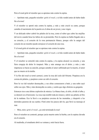 Pero el rosal gritó al ruiseñor que se apretase más contra la espina.

− Apriétate más, pequeño ruiseñor -gritó el rosal-, o el día vendrá antes de haber dado
fin a la rosa!

Y el ruiseñor se apretó más contra la espina, y más y más creció su canto, porque
cantaba el nacimiento de la pasión en el alma de un joven y una virgen.

Y un delicado rubor cubrió los pétalos de la rosa, como el rubor que cubre las mejillas
del novio cuando besa los labios de su prometida. Pero la espina no había llegado aún a
su corazón, y el corazón de la rosa permanecía blanco, porque sólo la sangre del
corazón de un ruiseñor puede enrojecer el corazón de una rosa.

Y el rosal gritó al ruiseñor que se apretase más contra la espina.

− Apriétate más, pequeño ruiseñor -gritó el rosal-, o el día vendrá antes de haber dado
fin a la rosa!

Y el ruiseñor se estrechó más contra la espina, y la espina alcanzó su corazón, y una
fiera congoja de dolor lo traspasó. Más y más amargo era el dolor, y más y más
impetuosa se hacía su canción, porque cantaba el amor sublimado por la muerte, el amor
que no muere en la tumba.

Y la flor del rosal se tornó carmesí, como la rosa del cielo del Oriente. Purpúrea era la
corona de pétalos, y purpúreo como un rubí el corazón.

Pero la voz del ruiseñor desmayaba, y sus alitas comenzaron a batir, y una nube cayó
sobre sus ojos. Más y más desmayaba su canto, y sentía que algo obstruía su garganta.

Entonces tuvo una última explosión de música. La blanca luna, al oírlo, olvidó el alba y
se demoró en el horizonte. La rosa roja tembló toda de éxtasis y abrió sus pétalos al frío
de la mañana. Eco la llevó a su purpúrea caverna de las montañas, y despertó a los
dormidos pastores de sus sueños. Flotó entre los juncos del río, que llevó su mensaje al
mar.

− Mira, mira -gritó el rosal-, ¡ya está terminada la rosa!

Pero el ruiseñor no contestó, porque yacía muerto entre la hierba, con la espina clavada
en el corazón.

Al mediodía, el estudiante abrió su ventana y miró hacia fuera.




                                                                                       132
 