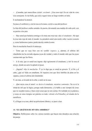 − ¡Caramba, qué maravillosa visión! -exclamó-. ¡Una rosa roja! En mi vida he visto
rosa semejante. Es tan bella, que estoy seguro tiene un largo nombre en latín.

E inclinándose la arrancó.

Se puso el sombrero y, con la rosa en la mano, corrió a casa del profesor.

La hija del profesor estaba sentada a la puerta, devanando una madeja de seda azul, con
su perrito a los pies.

− Dijo usted que bailaría conmigo si le traía una rosa roja -dijo el estudiante-. He aquí
la rosa más roja de todo el mundo. La prenderá usted esta noche sobre vuestro corazón
y, como bailaremos juntos, podré decirle cuánto la amo.

Pero la muchacha frunció el entrecejo.

− Temo que no vaya bien con mi vestido -repuso-; y, además, el sobrino del
chambelán me ha enviado algunas joyas de verdad, y todo el mundo sabe que las joyas
cuestan más que las flores.

− A fe mía, que es usted una ingrata -dijo agriamente el estudiante; y tiró la rosa al
arroyo, donde un carro la aplastó al pasar.

− ¿Ingrata? -dijo la muchacha-. Y yo le digo que es usted un grosero. Y, al fin y al
cabo, ¿qué es? Sólo un estudiante. Ni siquiera creo que lleve hebillas de plata en los
zapatos, como el sobrino del chambelán.

Y, sin más, se levantó de la silla, y entró en la casa.

− ¡Qué necia cosa el amor! -se decía el estudiante, mientras caminaba-. No es ni la
mitad de útil que la lógica, porque nada demuestra, y le habla a uno siempre de cosas
que no suceden nunca, y hace creer cosas que no son ciertas. En realidad, no es práctico,
y como en estos tiempos ser práctico es todo, volveré a la Filosofía y al estudio de la
metafísica.

Y, al llegar a su casa, abrió un polvoriento librote y se puso a leer.



14. “EL GRÁFICO DE MI VIDA AMOROSA"

Objetivo: Reflexionar sobre los valores morales que hacen más duradera una relación
de pareja.


                                                                                     133
 