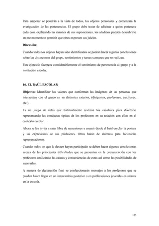 Para empezar se pondrán a la vista de todos, los objetos personales y comenzará la
averiguación de las pertenencias. El grupo debe tratar de adivinar a quien pertenece
cada cosa explicando las razones de sus suposiciones, los aludidos pueden descubrirse
en ese momento o permitir que otros expresen sus juicios.

Discusión:

Cuando todos los objetos hayan sido identificados se podrán hacer algunas conclusiones
sobre las distinciones del grupo, sentimientos y tareas comunes que se realizan.

Este ejercicio favorece considerablemente el sentimiento de pertenencia al grupo y a la
institución escolar.



16. EL BAÚL ESCOLAR

Objetivo: Identificar los valores que conforman las imágenes de las personas que
interactúan con el grupo en su dinámica exterior, (dirigentes, profesores, auxiliares,
etc.).

Es un juego de roles que habitualmente realizan los escolares para divertirse
representando las conductas típicas de los profesores en su relación con ellos en el
contexto escolar.

Ahora se les invita a estar libre de represiones y asumir desde el baúl escolar la postura
y las expresiones de sus profesores. Otros harán de alumnos para facilitarlas
representaciones.

Cuando todos los que lo deseen hayan participado se deben hacer algunas conclusiones
acerca de las principales dificultades que se presentan en la comunicación con los
profesores analizando las causas y consecuencias de estas así como las posibilidades de
superarlas.

A manera de declaración final se confeccionarán mensajes a los profesores que se
pueden hacer llegar en un intercambio posterior o en publicaciones juveniles existentes
en la escuela.




                                                                                      135
 