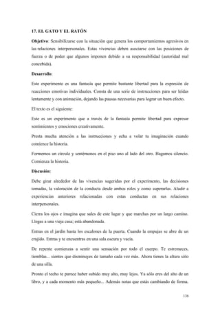 17. EL GATO Y EL RATÓN

Objetivo: Sensibilizarse con la situación que genera los comportamientos agresivos en
las relaciones interpersonales. Estas vivencias deben asociarse con las posiciones de
fuerza o de poder que algunos imponen debido a su responsabilidad (autoridad mal
concebida).

Desarrollo:

Este experimento es una fantasía que permite bastante libertad para la expresión de
reacciones emotivas individuales. Consta de una serie de instrucciones para ser leídas
lentamente y con animación, dejando las pausas necesarias para lograr un buen efecto.

El texto es el siguiente:

Este es un experimento que a través de la fantasía permite libertad para expresar
sentimientos y emociones creativamente.

Presta mucha atención a las instrucciones y echa a volar tu imaginación cuando
comience la historia.

Formemos un círculo y sentémonos en el piso uno al lado del otro. Hagamos silencio.
Comienza la historia.

Discusión:

Debe girar alrededor de las vivencias sugeridas por el experimento, las decisiones
tomadas, la valoración de la conducta desde ambos roles y como superarlas. Aludir a
experiencias anteriores relacionadas con estas conductas en sus relaciones
interpersonales.

Cierra los ojos e imagina que sales de este lugar y que marchas por un largo camino.
Llegas a una vieja casa; está abandonada.

Entras en el jardín hasta los escalones de la puerta. Cuando la empujas se abre de un
crujido. Entras y te encuentras en una sala oscura y vacía.

De repente comienzas a sentir una sensación por todo el cuerpo. Te estremeces,
tiemblas... sientes que disminuyes de tamaño cada vez más. Ahora tienes la altura sólo
de una silla.

Pronto el techo te parece haber subido muy alto, muy lejos. Ya sólo eres del alto de un
libro, y a cada momento más pequeño... Además notas que estás cambiando de forma.


                                                                                    136
 