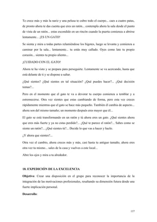 Te crece más y más la nariz y una pelusa te cubre todo el cuerpo... caes a cuatro patas,
de pronto ahora te das cuenta que eres un ratón... contempla ahora la sala desde el punto
de vista de un ratón... estas escondido en un rincón cuando la puerta comienza a abrirse
lentamente... ¡ES UN GATO!

Se sienta y mira a todas partes relamiéndose los bigotes, luego se levanta y comienza a
caminar por la sala... lentamente... tu estás muy callado. Oyes como late tu propio
corazón... sientes tu propio aliento...

¡CUIDADO CON EL GATO!

Ahora te ha visto y se prepara para perseguirte. Lentamente se va acercando, hasta que
está delante de ti y se dispone a saltar.

¿Qué sientes? ¿Qué sientes en tal situación? ¿Qué puedes hacer?... ¿Qué decisión
tomas?...

Pero en el momento que el gato te va a devorar tu cuerpo comienza a temblar y a
estremecerse. Otra vez sientes que estas cambiando de forma, pero esta vez creces
rápidamente mientras que el gato se hace más pequeño. También él cambia de aspecto...
ahora son del mismo tamaño; un momento después eres mayor que él...

El gato se está transformando en un ratón y tú ahora eres un gato. ¿Qué sientes ahora
que eres más fuerte y ya no estas perdido?... ¿Qué te parece el ratón?... Sabes como se
siente un ratón?... ¿Qué sientes tú?... Decide lo que vas a hacer y hazlo.

¿Y ahora que sientes?...

Otra vez el cambio, ahora creces más y más, casi hasta tu antiguo tamaño, ahora eres
otra vez tu mismo... sales de la casa y vuelves a este local...

Abre los ojos y mira a tu alrededor.



18. EXPEDICIÓN DE LA EXCELENCIA

Objetivo: Crear una disposición en el grupo para reconocer la importancia de la
integración de las motivaciones profesionales, resaltando su dimensión futura desde una
fuerte implicación personal.

Desarrollo:




                                                                                     137
 